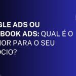 Google Ads ou Facebook Ads: Qual é o Melhor para o Seu Negócio?